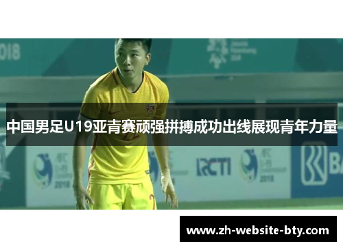 中国男足U19亚青赛顽强拼搏成功出线展现青年力量 中国男足U19亚青赛顽强拼搏成功出线展现青年力量