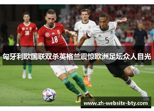 匈牙利欧国联双杀英格兰震惊欧洲足坛众人目光