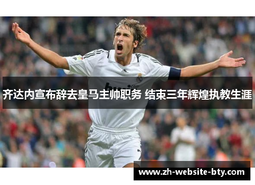 齐达内宣布辞去皇马主帅职务 结束三年辉煌执教生涯