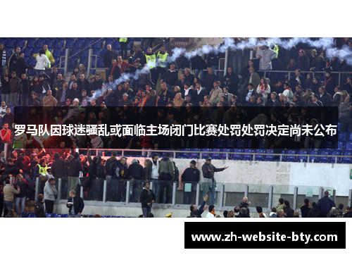 罗马队因球迷骚乱或面临主场闭门比赛处罚处罚决定尚未公布