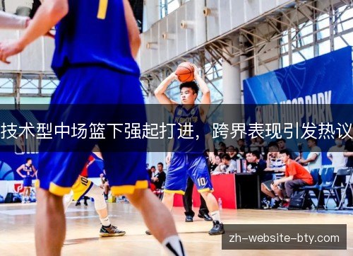 技术型中场篮下强起打进,跨界表现引发热议 技术型中场篮下强起打进,跨界表现引发热议